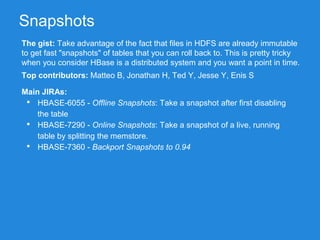 Snapshots
The gist: Take advantage of the fact that files in HDFS are already immutable
to get fast "snapshots" of tables that you can roll back to. This is pretty tricky
when you consider HBase is a distributed system and you want a point in time.
Main JIRAs:
• HBASE-6055 - Offline Snapshots: Take a snapshot after first disabling
the table
• HBASE-7290 - Online Snapshots: Take a snapshot of a live, running
table by splitting the memstore.
• HBASE-7360 - Backport Snapshots to 0.94
Top contributors: Matteo B, Jonathan H, Ted Y, Jesse Y, Enis S
 