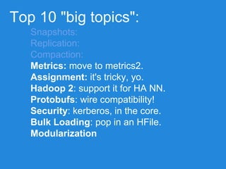 Top 10 "big topics":
Snapshots:
Replication:
Compaction:
Metrics: move to metrics2.
Assignment: it's tricky, yo.
Hadoop 2: support it for HA NN.
Protobufs: wire compatibility!
Security: kerberos, in the core.
Bulk Loading: pop in an HFile.
Modularization
 