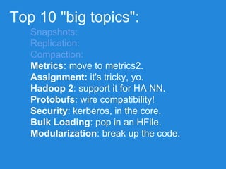 Top 10 "big topics":
Snapshots:
Replication:
Compaction:
Metrics: move to metrics2.
Assignment: it's tricky, yo.
Hadoop 2: support it for HA NN.
Protobufs: wire compatibility!
Security: kerberos, in the core.
Bulk Loading: pop in an HFile.
Modularization: break up the code.
 