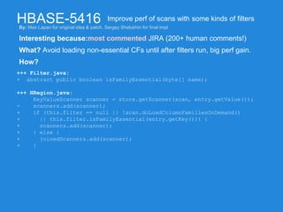 HBASE-5416
Interesting because:most commented JIRA (200+ human comments!)
Improve perf of scans with some kinds of filters
What? Avoid loading non-essential CFs until after filters run, big perf gain.
How?
+++ Filter.java:
+ abstract public boolean isFamilyEssential(byte[] name);
+++ HRegion.java:
KeyValueScanner scanner = store.getScanner(scan, entry.getValue());
- scanners.add(scanner);
+ if (this.filter == null || !scan.doLoadColumnFamiliesOnDemand()
+ || this.filter.isFamilyEssential(entry.getKey())) {
+ scanners.add(scanner);
+ } else {
+ joinedScanners.add(scanner);
+ }
By: Max Lapan for original idea & patch, Sergey Shelukhin for final impl
 