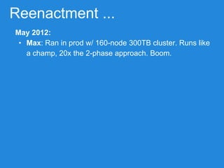Reenactment ...
May 2012:
• Max: Ran in prod w/ 160-node 300TB cluster. Runs like
a champ, 20x the 2-phase approach. Boom.
 