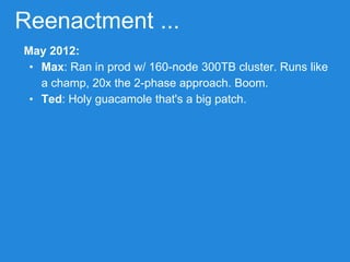 Reenactment ...
May 2012:
• Max: Ran in prod w/ 160-node 300TB cluster. Runs like
a champ, 20x the 2-phase approach. Boom.
• Ted: Holy guacamole that's a big patch.
 