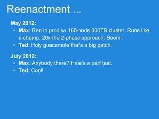 Reenactment ...
May 2012:
• Max: Ran in prod w/ 160-node 300TB cluster. Runs like
a champ, 20x the 2-phase approach. Boom.
• Ted: Holy guacamole that's a big patch.
July 2012:
• Max: Anybody there? Here's a perf test.
• Ted: Cool!
 