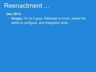 Reenactment ...
Dec 2012:
• Sergey: I'm on it guys. Rebased on trunk, added the
ability to configure, and integration tests.
 