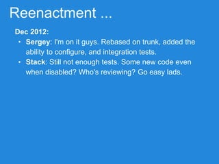 Reenactment ...
Dec 2012:
• Sergey: I'm on it guys. Rebased on trunk, added the
ability to configure, and integration tests.
• Stack: Still not enough tests. Some new code even
when disabled? Who's reviewing? Go easy lads.
 