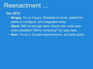 Reenactment ...
Dec 2012:
• Sergey: I'm on it guys. Rebased on trunk, added the
ability to configure, and integration tests.
• Stack: Still not enough tests. Some new code even
when disabled? Who's reviewing? Go easy lads.
• Ram: I'm on it. Couple improvements, but looks good.
 
