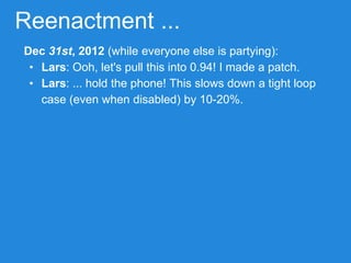 Reenactment ...
Dec 31st, 2012 (while everyone else is partying):
• Lars: Ooh, let's pull this into 0.94! I made a patch.
• Lars: ... hold the phone! This slows down a tight loop
case (even when disabled) by 10-20%.
 