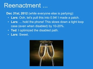 Reenactment ...
Dec 31st, 2012 (while everyone else is partying):
• Lars: Ooh, let's pull this into 0.94! I made a patch.
• Lars: ... hold the phone! This slows down a tight loop
case (even when disabled) by 10-20%.
• Ted: I optimized the disabled path.
• Lars: Sweet.
 