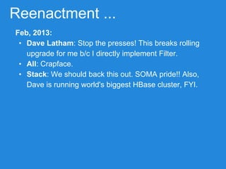 Reenactment ...
Feb, 2013:
• Dave Latham: Stop the presses! This breaks rolling
upgrade for me b/c I directly implement Filter.
• All: Crapface.
• Stack: We should back this out. SOMA pride!! Also,
Dave is running world's biggest HBase cluster, FYI.
 