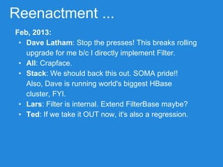 Reenactment ...
Feb, 2013:
• Dave Latham: Stop the presses! This breaks rolling
upgrade for me b/c I directly implement Filter.
• All: Crapface.
• Stack: We should back this out. SOMA pride!!
Also, Dave is running world's biggest HBase
cluster, FYI.
• Lars: Filter is internal. Extend FilterBase maybe?
• Ted: If we take it OUT now, it's also a regression.
 