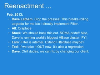 Reenactment ...
Feb, 2013:
• Dave Latham: Stop the presses! This breaks rolling
upgrade for me b/c I directly implement Filter.
• All: Crapface.
• Stack: We should back this out. SOMA pride!! Also,
Dave is running world's biggest HBase cluster, FYI.
• Lars: Filter is internal. Extend FilterBase maybe?
• Ted: If we take it OUT now, it's also a regression.
• Dave: Chill dudes, we can fix by changing our client.
 