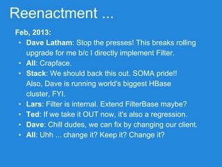 Reenactment ...
Feb, 2013:
• Dave Latham: Stop the presses! This breaks rolling
upgrade for me b/c I directly implement Filter.
• All: Crapface.
• Stack: We should back this out. SOMA pride!!
Also, Dave is running world's biggest HBase
cluster, FYI.
• Lars: Filter is internal. Extend FilterBase maybe?
• Ted: If we take it OUT now, it's also a regression.
• Dave: Chill dudes, we can fix by changing our client.
• All: Uhh ... change it? Keep it? Change it?
 