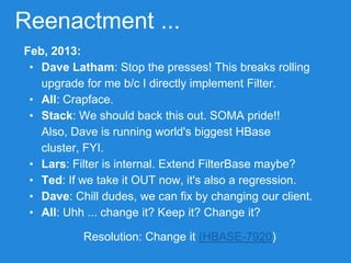 Reenactment ...
Feb, 2013:
• Dave Latham: Stop the presses! This breaks rolling
upgrade for me b/c I directly implement Filter.
• All: Crapface.
• Stack: We should back this out. SOMA pride!!
Also, Dave is running world's biggest HBase
cluster, FYI.
• Lars: Filter is internal. Extend FilterBase maybe?
• Ted: If we take it OUT now, it's also a regression.
• Dave: Chill dudes, we can fix by changing our client.
• All: Uhh ... change it? Keep it? Change it?
Resolution: Change it (HBASE-7920)
 