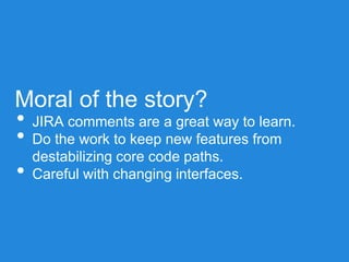 Moral of the story?
• JIRA comments are a great way to learn.
• Do the work to keep new features from
destabilizing core code paths.
• Careful with changing interfaces.
 