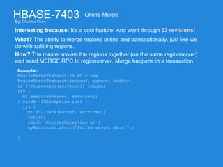 HBASE-7403
Interesting because: It's a cool feature. And went through 33 revisions!
Online Merge
What? The ability to merge regions online and transactionally, just like we
do with splitting regions.
How? The master moves the regions together (on the same regionserver)
and send MERGE RPC to regionserver. Merge happens in a transaction.
Example:
RegionMergeTransaction mt = new
RegionMergeTransaction(conf, parent, midKey)
if (!mt.prepare(services)) return;
try {
mt.execute(server, services);
} catch (IOException ioe) {
try {
mt.rollback(server, services);
return;
} catch (RuntimeException e) {
myAbortable.abort("Failed merge, abort");
}
}
By: Chunhui Shen
 