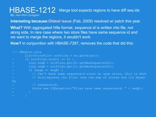 HBASE-1212
Interesting because:Oldest issue (Feb, 2009) resolved w/ patch this year.
Merge tool expects regions to have diff seq ids
What? With aggregated hfile format, sequence id is written into file, not
along side. In rare case where two store files have same sequence id and
we want to merge the regions, it wouldn't work.
How? In conjucntion with HBASE-7287, removes the code that did this:
--- HRegion.java
List<StoreFile> srcFiles = es.getValue();
- if (srcFiles.size() == 2) {
- long seqA = srcFiles.get(0).getMaxSequenceId();
- long seqB = srcFiles.get(1).getMaxSequenceId();
- if (seqA == seqB) {
- // Can't have same sequenceid since on open store, this is what
- // distingushes the files (see the map of stores how its keyed
by
- // sequenceid).
- throw new IOException("Files have same sequenceid: " + seqA);
- }
- }
By: Jean-Marc Spaggiari
 