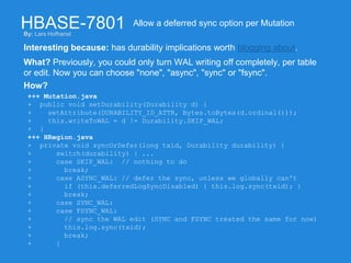 HBASE-7801
Interesting because: has durability implications worth blogging about.
Allow a deferred sync option per Mutation
What? Previously, you could only turn WAL writing off completely, per table
or edit. Now you can choose "none", "async", "sync" or "fsync".
How?
+++ Mutation.java
+ public void setDurability(Durability d) {
+ setAttribute(DURABILITY_ID_ATTR, Bytes.toBytes(d.ordinal()));
+ this.writeToWAL = d != Durability.SKIP_WAL;
+ }
+++ HRegion.java
+ private void syncOrDefer(long txid, Durability durability) {
+ switch(durability) { ...
+ case SKIP_WAL: // nothing to do
+ break;
+ case ASYNC_WAL: // defer the sync, unless we globally can't
+ if (this.deferredLogSyncDisabled) { this.log.sync(txid); }
+ break;
+ case SYNC_WAL:
+ case FSYNC_WAL:
+ // sync the WAL edit (SYNC and FSYNC treated the same for now)
+ this.log.sync(txid);
+ break;
+ }
By: Lars Hofhansl
 