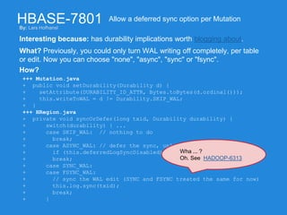 HBASE-7801
Interesting because: has durability implications worth blogging about.
Allow a deferred sync option per Mutation
What? Previously, you could only turn WAL writing off completely, per table
or edit. Now you can choose "none", "async", "sync" or "fsync".
How?
+++ Mutation.java
+ public void setDurability(Durability d) {
+ setAttribute(DURABILITY_ID_ATTR, Bytes.toBytes(d.ordinal()));
+ this.writeToWAL = d != Durability.SKIP_WAL;
+ }
+++ HRegion.java
+ private void syncOrDefer(long txid, Durability durability) {
+ switch(durability) { ...
+ case SKIP_WAL: // nothing to do
+ break;
+ case ASYNC_WAL: // defer the sync, unless we globally can't
+ if (this.deferredLogSyncDisabled) { this.log.sync(txid); }
+ break;
+ case SYNC_WAL:
+ case FSYNC_WAL:
+ // sync the WAL edit (SYNC and FSYNC treated the same for now)
+ this.log.sync(txid);
+ break;
+ }
By: Lars Hofhansl
Wha ... ?
Oh. See HADOOP-6313
 