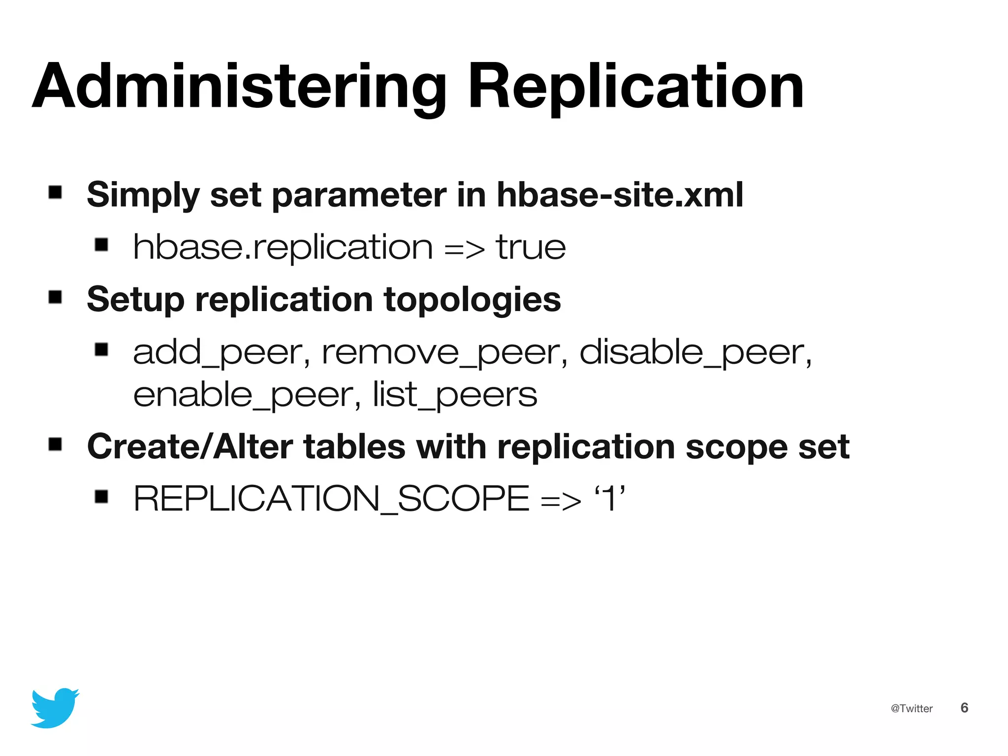 6@Twitter
Administering Replication
Simply set parameter in hbase-site.xml
hbase.replication => true
Setup replication topologies
add_peer, remove_peer, disable_peer,
enable_peer, list_peers
Create/Alter tables with replication scope set
REPLICATION_SCOPE => ‘1’
 
