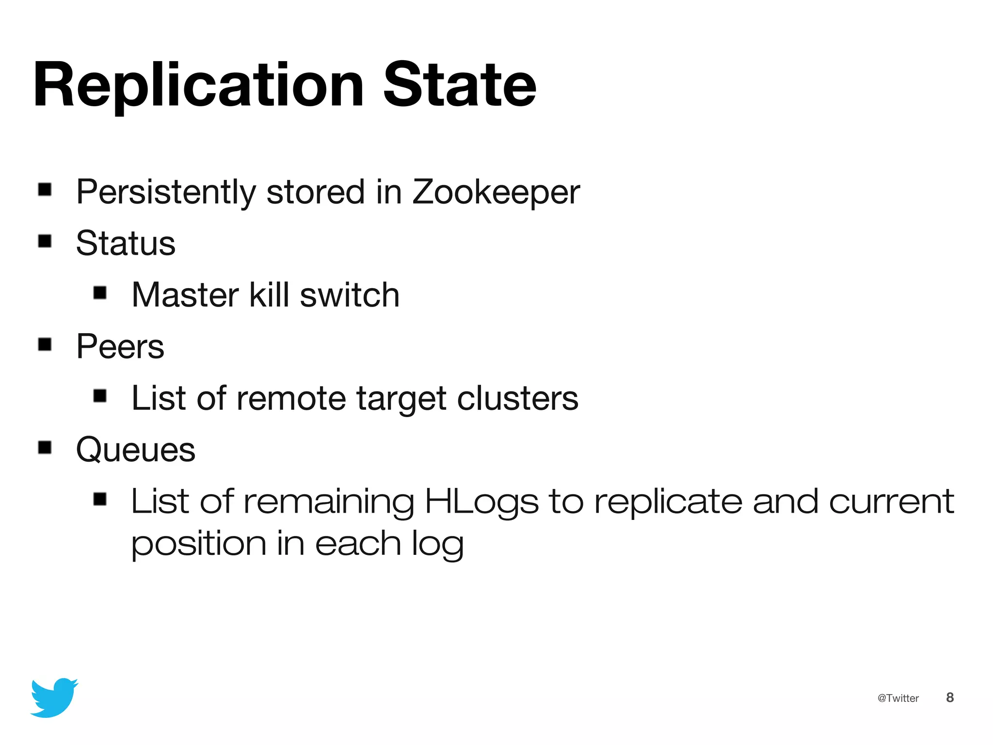 8@Twitter
Replication State
Persistently stored in Zookeeper
Status
Master kill switch
Peers
List of remote target clusters
Queues
List of remaining HLogs to replicate and current
position in each log
 