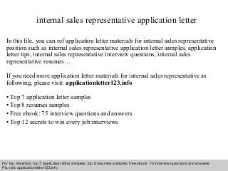 internal sales representative application letter 
In this file, you can ref application letter materials for internal sales representative 
position such as internal sales representative application letter samples, application 
letter tips, internal sales representative interview questions, internal sales 
representative resumes… 
If you need more application letter materials for internal sales representative as 
following, please visit: applicationletter123.info 
• Top 7 application letter samples 
• Top 8 resumes samples 
• Free ebook: 75 interview questions and answers 
• Top 12 secrets to win every job interviews 
For top materials: top 7 application letter samples, top 8 resumes samples, free ebook: 75 interview questions and answers 
Pls visit: applicationletter123.info 
Interview questions and answers – free download/ pdf and ppt file 
 