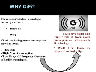 WHY GiFi?
The common Wireless technologies
currently used are :
• Bluetooth
• WiFi
Both are having power consumptions
5mw and 10mw
 Slow Rate
High Power Consumption
Low Range Of Frequency Operation
of Earlier technologies.
So, to have higher data
transfer rate at lower power
consumption we move onto Gi-
Fi technology
* World First Transceiver
integrated on single chip.
 