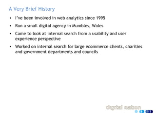 A Very Brief History
• I’ve been involved in web analytics since 1995
• Run a small digital agency in Mumbles, Wales
• Cam...