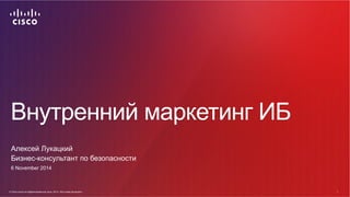 Внутренний маркетинг ИБ 
Алексей Лукацкий 
Бизнес-консультант по безопасности 
6 November 2014 
© Cisco и(или) ее аффилированные лица, 2014 г. Все права защищены. 1 
© Cisco и(или) ее аффилированные лица, 2014 г. Все права защищены. 1 
 