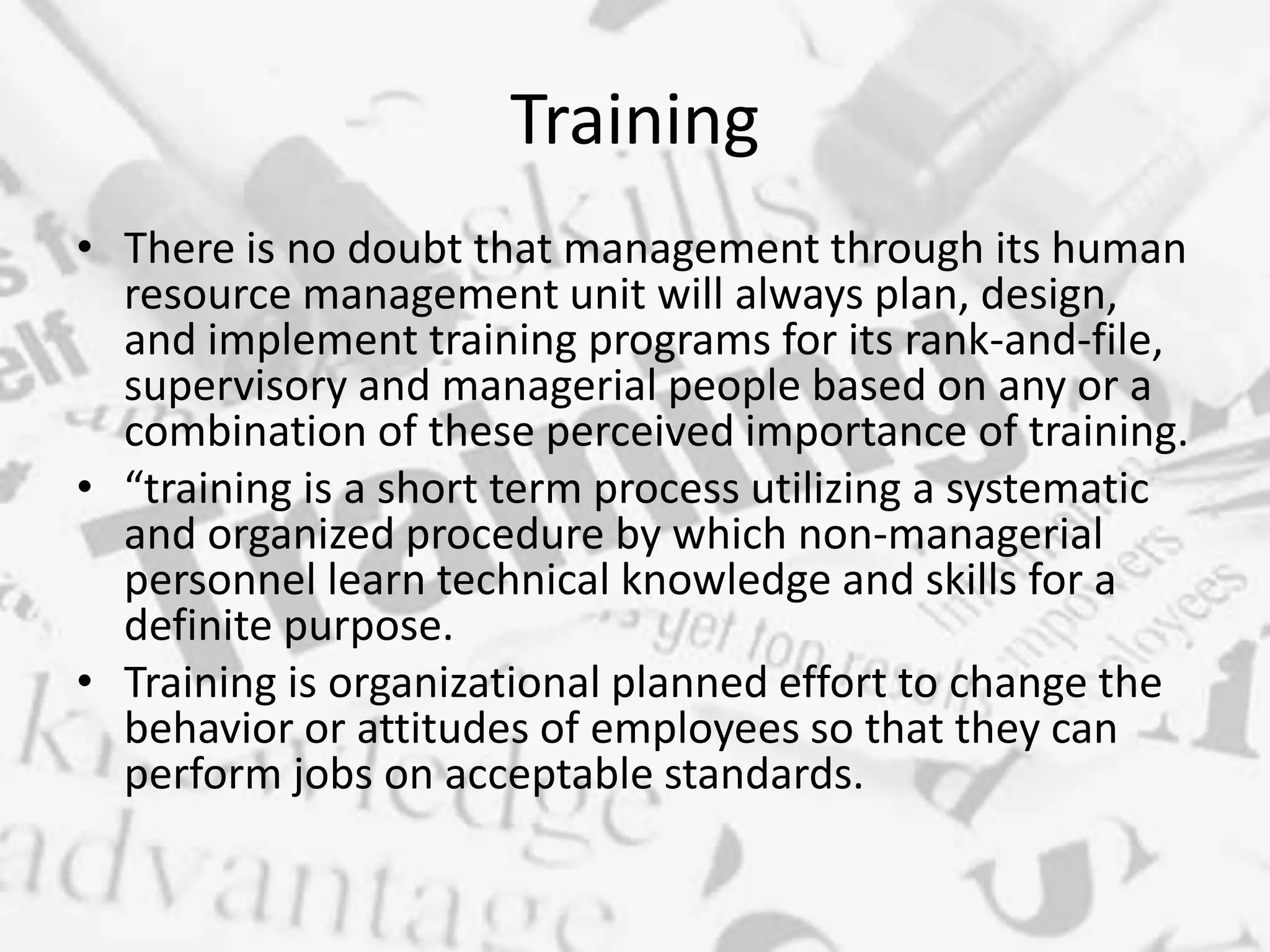 Training
• There is no doubt that management through its human
resource management unit will always plan, design,
and implement training programs for its rank-and-file,
supervisory and managerial people based on any or a
combination of these perceived importance of training.
• “training is a short term process utilizing a systematic
and organized procedure by which non-managerial
personnel learn technical knowledge and skills for a
definite purpose.
• Training is organizational planned effort to change the
behavior or attitudes of employees so that they can
perform jobs on acceptable standards.
 