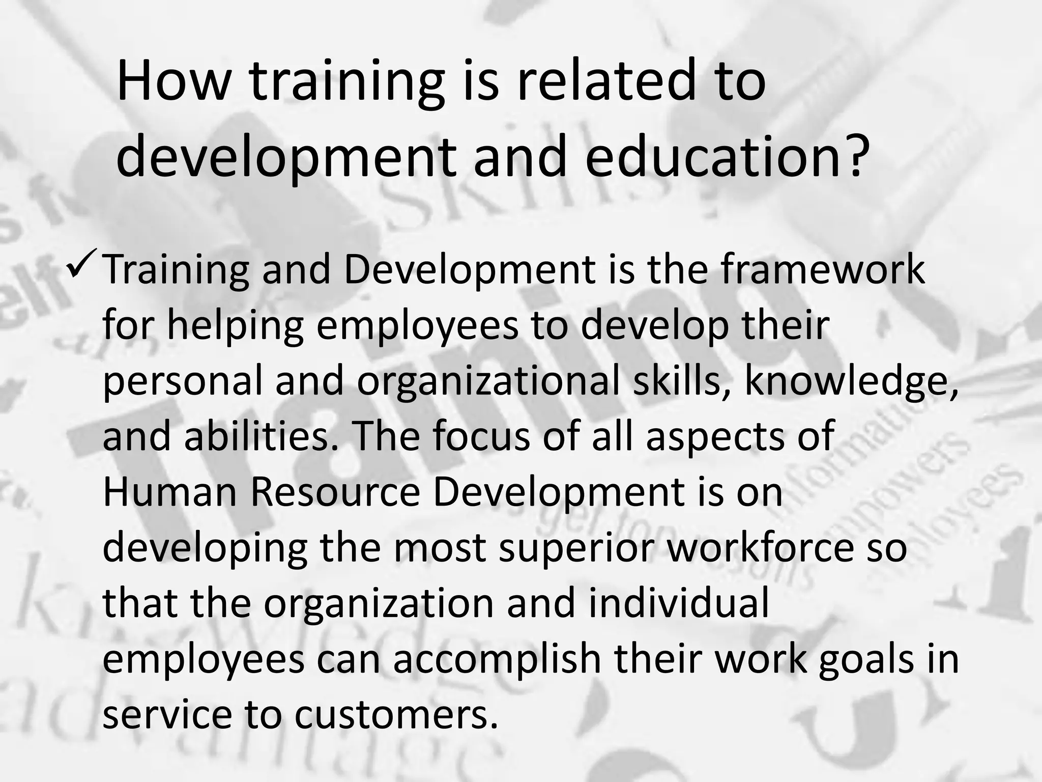 Training and Development is the framework
for helping employees to develop their
personal and organizational skills, knowledge,
and abilities. The focus of all aspects of
Human Resource Development is on
developing the most superior workforce so
that the organization and individual
employees can accomplish their work goals in
service to customers.
How training is related to
development and education?
 