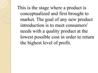This is the stage where a product is
conceptualized and first brought to
market. The goal of any new product
introduction is to meet consumers'
needs with a quality product at the
lowest possible cost in order to return
the highest level of profit.
 