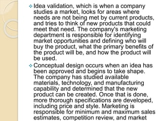 Idea validation, which is when a company
studies a market, looks for areas where
needs are not being met by current products,
and tries to think of new products that could
meet that need. The company's marketing
department is responsible for identifying
market opportunities and defining who will
buy the product, what the primary benefits of
the product will be, and how the product will
be used.
Conceptual design occurs when an idea has
been approved and begins to take shape.
The company has studied available
materials, technology, and manufacturing
capability and determined that the new
product can be created. Once that is done,
more thorough specifications are developed,
including price and style. Marketing is
responsible for minimum and maximum sales
estimates, competition review, and market
 
