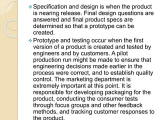 Specification and design is when the product
is nearing release. Final design questions are
answered and final product specs are
determined so that a prototype can be
created.
Prototype and testing occur when the first
version of a product is created and tested by
engineers and by customers. A pilot
production run might be made to ensure that
engineering decisions made earlier in the
process were correct, and to establish quality
control. The marketing department is
extremely important at this point. It is
responsible for developing packaging for the
product, conducting the consumer tests
through focus groups and other feedback
methods, and tracking customer responses to
 