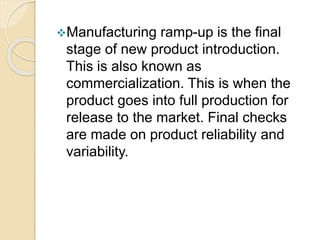 Manufacturing ramp-up is the final
stage of new product introduction.
This is also known as
commercialization. This is when the
product goes into full production for
release to the market. Final checks
are made on product reliability and
variability.
 