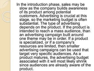 In the introduction phase, sales may be
slow as the company builds awareness
of its product among potential
customers. Advertising is crucial at this
stage, so the marketing budget is often
substantial. The type of advertising
depends on the product. If the product is
intended to reach a mass audience, than
an advertising campaign built around
one theme may be in order. If a product
is specialized, or if a company's
resources are limited, then smaller
advertising campaigns can be used that
target very specific audiences. As a
product matures, the advertising budget
associated with it will most likely shrink
since audiences are already aware of the
product.
 