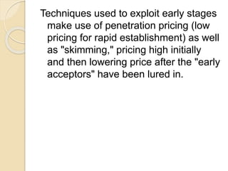 Techniques used to exploit early stages
make use of penetration pricing (low
pricing for rapid establishment) as well
as "skimming," pricing high initially
and then lowering price after the "early
acceptors" have been lured in.
 