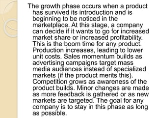 The growth phase occurs when a product
has survived its introduction and is
beginning to be noticed in the
marketplace. At this stage, a company
can decide if it wants to go for increased
market share or increased profitability.
This is the boom time for any product.
Production increases, leading to lower
unit costs. Sales momentum builds as
advertising campaigns target mass
media audiences instead of specialized
markets (if the product merits this).
Competition grows as awareness of the
product builds. Minor changes are made
as more feedback is gathered or as new
markets are targeted. The goal for any
company is to stay in this phase as long
as possible.
 