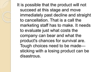 It is possible that the product will not
succeed at this stage and move
immediately past decline and straight
to cancellation. That is a call the
marketing staff has to make. It needs
to evaluate just what costs the
company can bear and what the
product's chances for survival are.
Tough choices need to be made—
sticking with a losing product can be
disastrous.
 