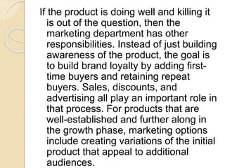 If the product is doing well and killing it
is out of the question, then the
marketing department has other
responsibilities. Instead of just building
awareness of the product, the goal is
to build brand loyalty by adding first-
time buyers and retaining repeat
buyers. Sales, discounts, and
advertising all play an important role in
that process. For products that are
well-established and further along in
the growth phase, marketing options
include creating variations of the initial
product that appeal to additional
audiences.
 