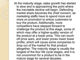 At the maturity stage, sales growth has started
to slow and is approaching the point where
the inevitable decline will begin. Defending
market share becomes the chief concern, as
marketing staffs have to spend more and
more on promotion to entice customers to
buy the product. Additionally, more
competitors have stepped forward to
challenge the product at this stage, some of
which may offer a higher-quality version of
the product at a lower price. This can touch
off price wars, and lower prices mean lower
profits, which will cause some companies to
drop out of the market for that product
altogether. The maturity stage is usually the
longest of the four life cycle stages, and it is
not uncommon for a product to be in the
mature stage for several decades.
 