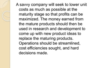 A savvy company will seek to lower unit
costs as much as possible at the
maturity stage so that profits can be
maximized. The money earned from
the mature products should then be
used in research and development to
come up with new product ideas to
replace the maturing products.
Operations should be streamlined,
cost efficiencies sought, and hard
decisions made.
 