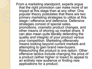 From a marketing standpoint, experts argue
that the right promotion can make more of an
impact at this stage than at any other. One
popular theory postulates that there are two
primary marketing strategies to utilize at this
stage—offensive and defensive. Defensive
strategies consist of special sales,
promotions, cosmetic product changes, and
other means of shoring up market share. It
can also mean quite literally defending the
quality and integrity of your product versus
your competition. Marketing offensively
means looking beyond current markets and
attempting to gain brand new-buyers.
Relaunching the product is one option. Other
offensive tactics include changing the price of
a product (either higher or lower) to appeal to
an entirely new audience or finding new
applications for a product.
 