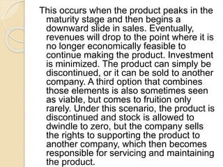 This occurs when the product peaks in the
maturity stage and then begins a
downward slide in sales. Eventually,
revenues will drop to the point where it is
no longer economically feasible to
continue making the product. Investment
is minimized. The product can simply be
discontinued, or it can be sold to another
company. A third option that combines
those elements is also sometimes seen
as viable, but comes to fruition only
rarely. Under this scenario, the product is
discontinued and stock is allowed to
dwindle to zero, but the company sells
the rights to supporting the product to
another company, which then becomes
responsible for servicing and maintaining
the product.
 