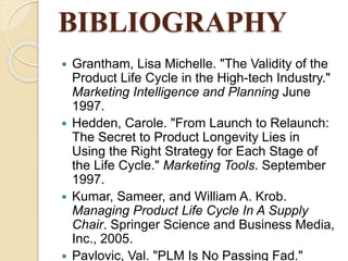 BIBLIOGRAPHY
 Grantham, Lisa Michelle. "The Validity of the
Product Life Cycle in the High-tech Industry."
Marketing Intelligence and Planning June
1997.
 Hedden, Carole. "From Launch to Relaunch:
The Secret to Product Longevity Lies in
Using the Right Strategy for Each Stage of
the Life Cycle." Marketing Tools. September
1997.
 Kumar, Sameer, and William A. Krob.
Managing Product Life Cycle In A Supply
Chair. Springer Science and Business Media,
Inc., 2005.
 Pavlovic, Val. "PLM Is No Passing Fad."
 