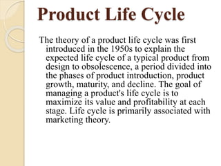 Product Life Cycle
The theory of a product life cycle was first
introduced in the 1950s to explain the
expected life cycle of a typical product from
design to obsolescence, a period divided into
the phases of product introduction, product
growth, maturity, and decline. The goal of
managing a product's life cycle is to
maximize its value and profitability at each
stage. Life cycle is primarily associated with
marketing theory.
 