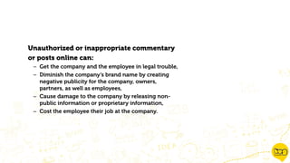 Unauthorized or inappropriate commentary
or posts online can:
– Get the company and the employee in legal trouble,
– Diminish the company’s brand name by creating
negative publicity for the company, owners,
partners, as well as employees,
– Cause damage to the company by releasing non-
public information or proprietary information,
– Cost the employee their job at the company.
 