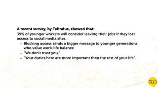 A recent survey, by Telindus, showed that:
39% of younger workers will consider leaving their jobs if they lost
access to social media sites.
– Blocking access sends a bigger message to younger generations
who value work-life balance
– “We don’t trust you.”
– “Your duties here are more important than the rest of your life”.
 