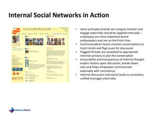 Internal	
  Social	
  Networks	
  in	
  Ac9on	
  
                                •  Same	
  principles	
  brands	
  are	
  using	
  to	
  monitor	
  and	
  
                                   engage	
  externally	
  should	
  be	
  applied	
  internally	
  –	
  
                                   employees	
  are	
  most	
  important	
  brand	
  
                                   ambassadors	
  and	
  are	
  on	
  the	
  front	
  lines	
  
                                •  Communica5ons	
  teams	
  monitor	
  conversa5ons	
  to	
  
                                   track	
  trends	
  and	
  ﬂag	
  issues	
  for	
  discussion	
  
                                •  Flagged	
  threads	
  are	
  escalated	
  to	
  appropriate	
  
                                   internal	
  contacts	
  to	
  join	
  the	
  conversa5on	
  
                                •  Accessibility	
  and	
  transparency	
  of	
  internal	
  thought	
  
                                   leaders	
  fosters	
  open	
  discussion,	
  breaks	
  down	
  
                                   silos	
  and	
  helps	
  employees	
  communicate	
  
                                   externally	
  with	
  consistency	
  
                                •  Internal	
  discussion	
  and	
  clarity	
  leads	
  to	
  consistent,	
  
                                   uniﬁed	
  messages	
  externally	
  
 