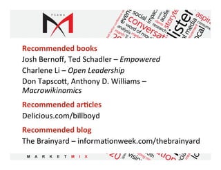 Recommended	
  books	
  
Josh	
  Bernoﬀ,	
  Ted	
  Schadler	
  –	
  Empowered	
  
Charlene	
  Li	
  –	
  Open	
  Leadership	
  
Don	
  Tapsco,	
  Anthony	
  D.	
  Williams	
  –	
  
Macrowikinomics	
  
Recommended	
  ar9cles	
  
Delicious.com/billboyd	
  
Recommended	
  blog	
  
The	
  Brainyard	
  –	
  informa5onweek.com/thebrainyard	
  
	
  
 