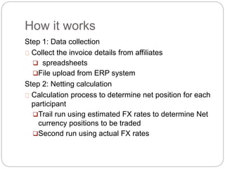 How it works
Step 1: Data collection
Collect the invoice details from affiliates
 spreadsheets
File upload from ERP system
Step 2: Netting calculation
Calculation process to determine net position for each
participant
Trail run using estimated FX rates to determine Net
currency positions to be traded
Second run using actual FX rates
 